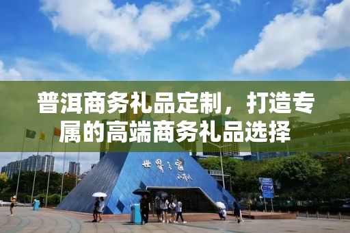 普洱商务礼品定制，打造专属的高端商务礼品选择